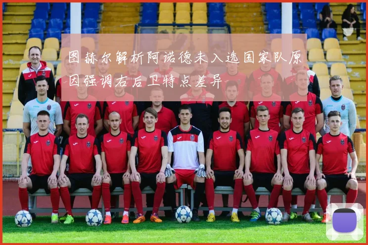 图赫尔解析阿诺德未入选国家队原因强调右后卫特点差异