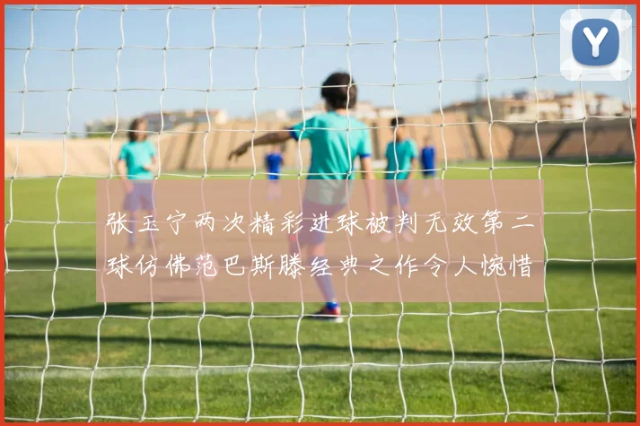 张玉宁两次精彩进球被判无效第二球仿佛范巴斯滕经典之作令人惋惜