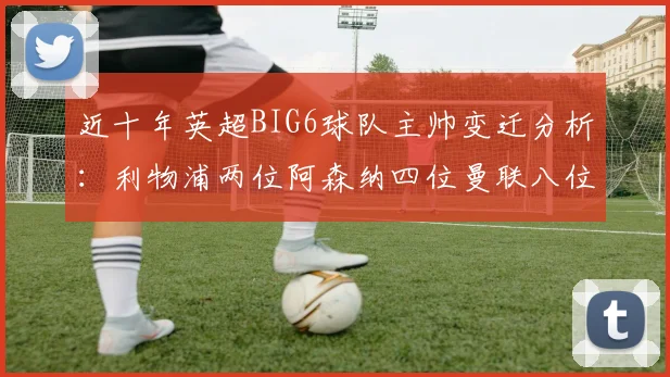 近十年英超BIG6球队主帅变迁分析：利物浦两位阿森纳四位曼联八位切尔西热刺十位