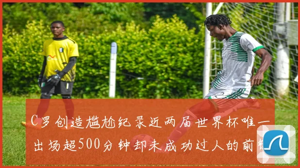 C罗创造尴尬纪录近两届世界杯唯一出场超500分钟却未成功过人的前锋