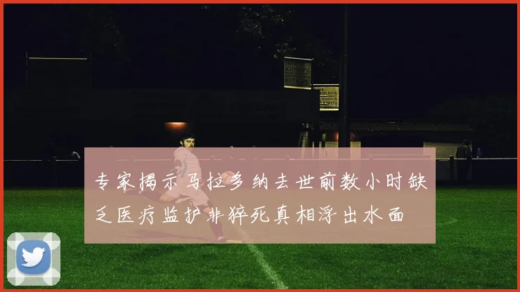 专家揭示马拉多纳去世前数小时缺乏医疗监护非猝死真相浮出水面