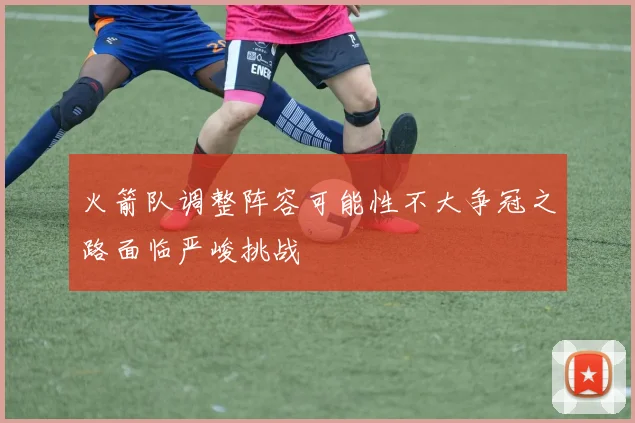火箭队调整阵容可能性不大争冠之路面临严峻挑战