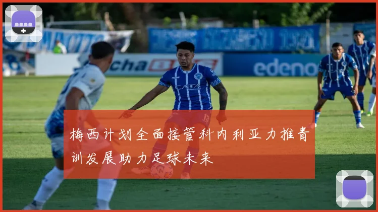 梅西计划全面接管科内利亚力推青训发展助力足球未来