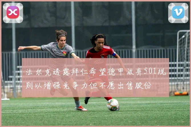 法尔克透露拜仁希望德甲放弃501规则以增强竞争力但不愿出售股份