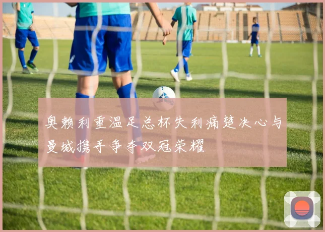 奥赖利重温足总杯失利痛楚决心与曼城携手争夺双冠荣耀