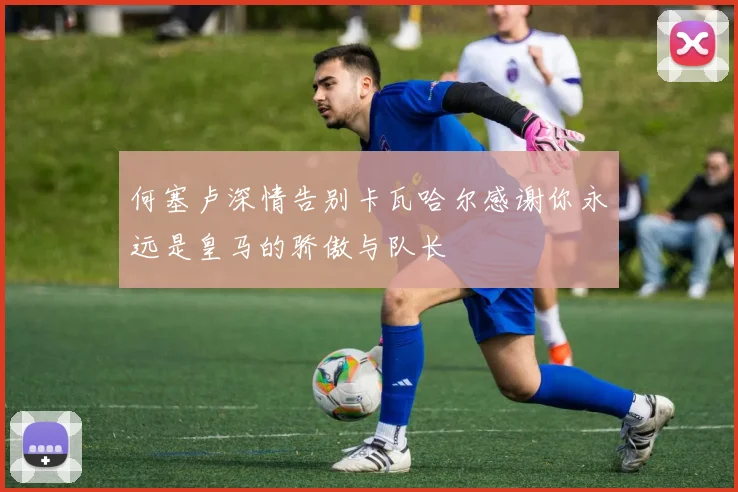 何塞卢深情告别卡瓦哈尔感谢你永远是皇马的骄傲与队长