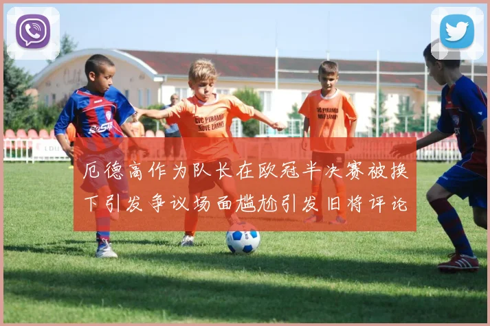 厄德高作为队长在欧冠半决赛被换下引发争议场面尴尬引发旧将评论